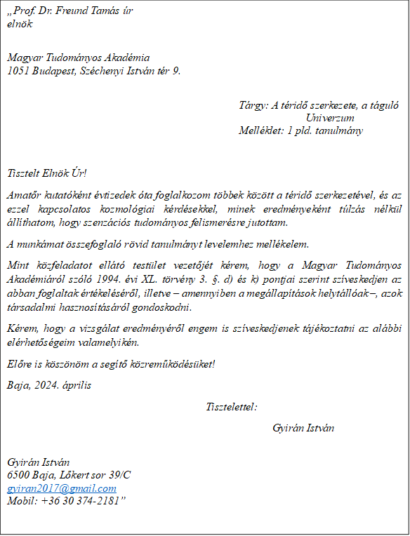 �Prof. Dr. Freund Tam�s �r
eln�k

Magyar Tudom�nyos Akad�mia
1051 Budapest, Sz�chenyi Istv�n t�r 9.

							T�rgy: A t�rid� szerkezete, a t�gul�									Univerzum
 							Mell�klet: 1 pld. tanulm�ny

Tisztelt Eln�k �r!
Amat�r kutat�k�nt �vtizedek �ta foglalkozom t�bbek k�z�tt a t�rid� szerkezet�vel, �s az ezzel kapcsolatos kozmol�giai k�rd�sekkel, minek eredm�nyek�nt t�lz�s n�lk�l �ll�thatom, hogy szenz�ci�s tudom�nyos felismer�sre jutottam. 
A munk�mat �sszefoglal� r�vid tanulm�nyt levelemhez mell�kelem.
Mint k�zfeladatot ell�t� test�let vezet�j�t k�rem, hogy a Magyar Tudom�nyos Akad�mi�r�l sz�l� 1994. �vi XL. t�rv�ny 3. �. d) �s k) pontjai szerint sz�veskedjen az abban foglaltak �rt�kel�s�r�l, illetve � amennyiben a meg�llap�t�sok helyt�ll�ak �, azok t�rsadalmi hasznos�t�s�r�l gondoskodni. 
K�rem, hogy a vizsg�lat eredm�ny�r�l engem is sz�veskedjenek t�j�koztatni az al�bbi el�rhet�s�geim valamelyik�n. 
El�re is k�sz�n�m a seg�t� k�zrem�k�d�s�ket!
Baja, 2024. �prilis 
Tisztelettel: 
Gyir�n Istv�n

Gyir�n Istv�n
6500 Baja, L�kert sor 39/C
gyiran2017@gmail.com 
Mobil: +36 30 374-2181�

